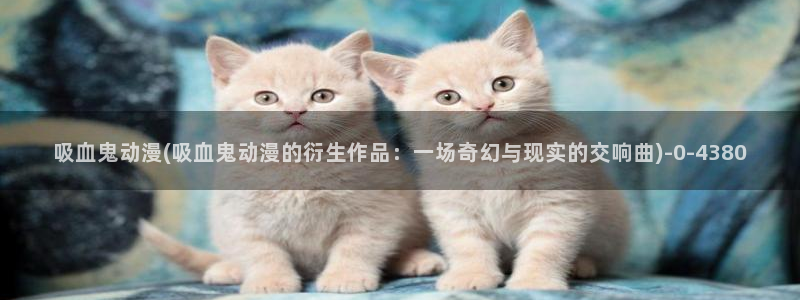 新世界动漫：吸血鬼动漫(吸血鬼动漫的衍生作品：一场奇幻与现实的交响曲)